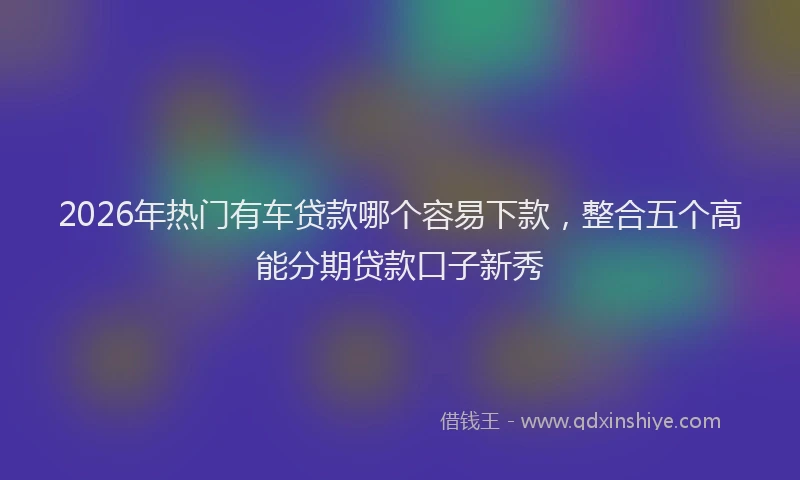 2026年热门有车贷款哪个容易下款，整合五个高能分期贷款口子新秀