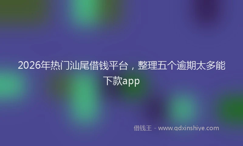 2026年热门汕尾借钱平台，整理五个逾期太多能下款app