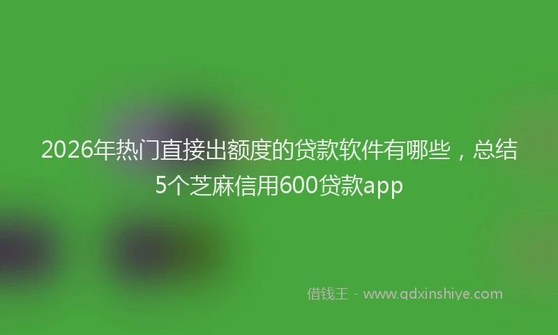 2026年热门直接出额度的贷款软件有哪些，总结5个芝麻信用600贷款app