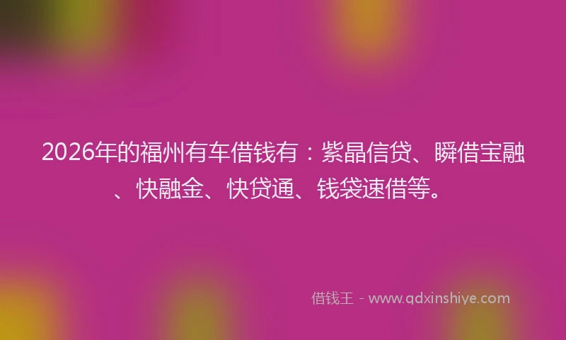 2026年的福州有车借钱有：紫晶信贷、瞬借宝融、快融金、快贷通、钱袋速借等。