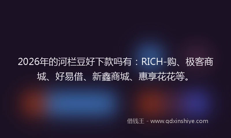 2026年的河栏豆好下款吗有：RICH-购、极客商城、好易借、新鑫商城、惠享花花等。
