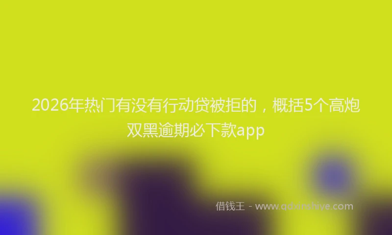 2026年热门有没有行动贷被拒的，概括5个高炮双黑逾期必下款app
