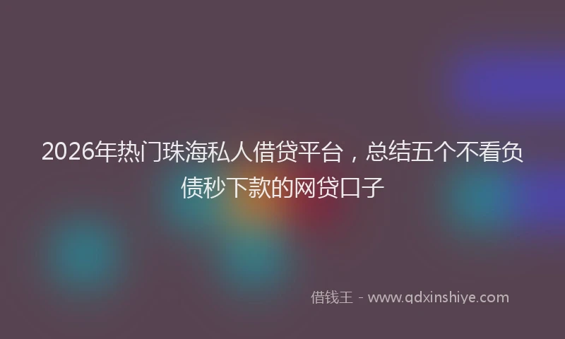 2026年热门珠海私人借贷平台，总结五个不看负债秒下款的网贷口子