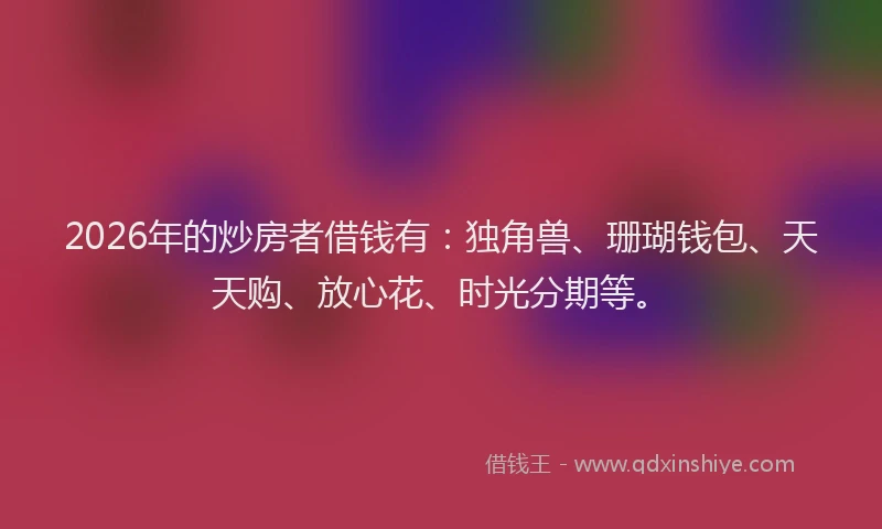 2026年的炒房者借钱有：独角兽、珊瑚钱包、天天购、放心花、时光分期等。