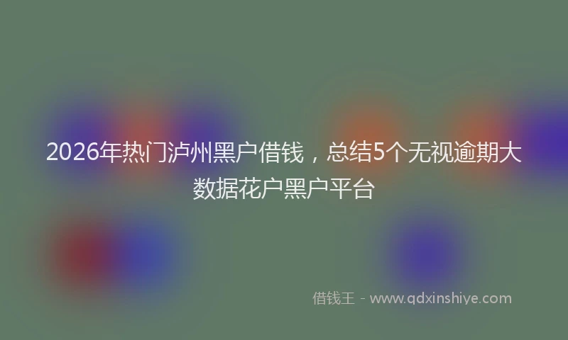 2026年热门泸州黑户借钱，总结5个无视逾期大数据花户黑户平台