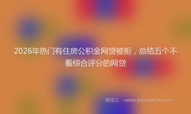 2026年热门有住房公积金网贷被拒，总结五个不看综合评分的网贷