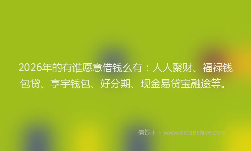 2026年的有谁愿意借钱么有：人人聚财、福禄钱包贷、享宇钱包、好分期、现金易贷宝融途等。