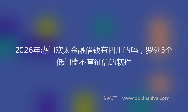 2026年热门欢太金融借钱有四川的吗，罗列5个低门槛不查征信的软件
