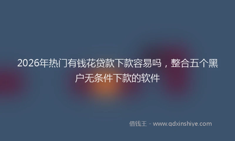 2026年热门有钱花贷款下款容易吗，整合五个黑户无条件下款的软件