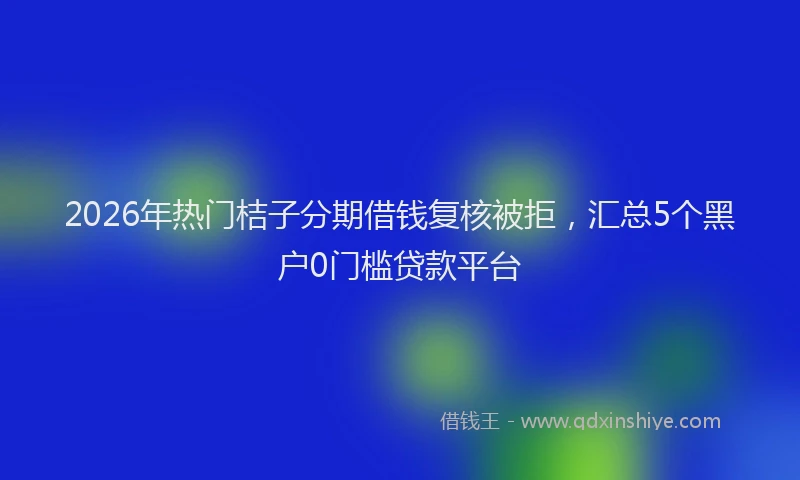 2026年热门桔子分期借钱复核被拒，汇总5个黑户0门槛贷款平台