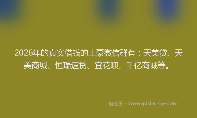 2026年的真实借钱的土豪微信群有：天美贷、天美商城、恒瑞速贷、宜花呗、千亿商城等。