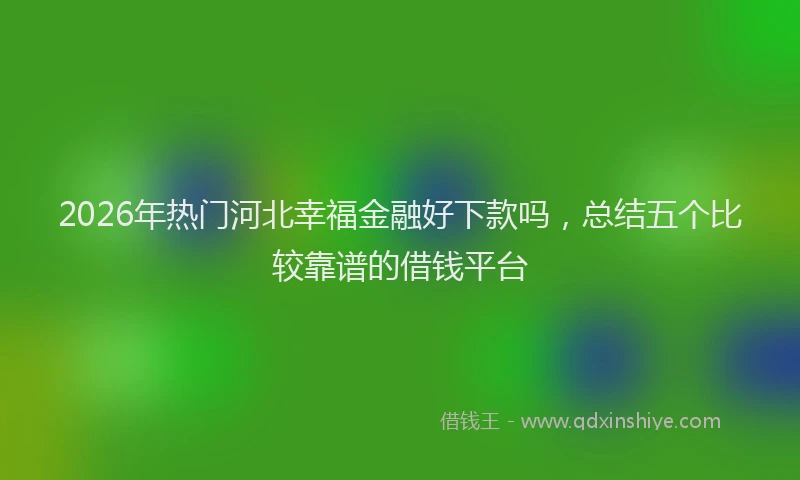 2026年热门河北幸福金融好下款吗，总结五个比较靠谱的借钱平台