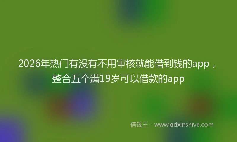 2026年热门有没有不用审核就能借到钱的app，整合五个满19岁可以借款的app