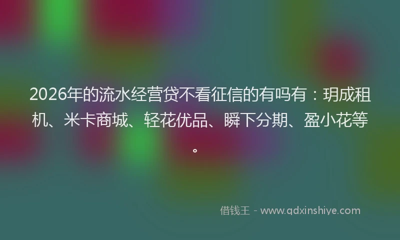 2026年的流水经营贷不看征信的有吗有：玥成租机、米卡商城、轻花优品、瞬下分期、盈小花等。