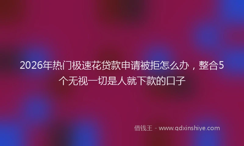 2026年热门极速花贷款申请被拒怎么办，整合5个无视一切是人就下款的口子