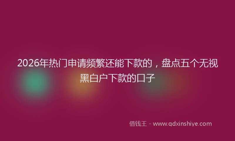 2026年热门申请频繁还能下款的，盘点五个无视黑白户下款的口子