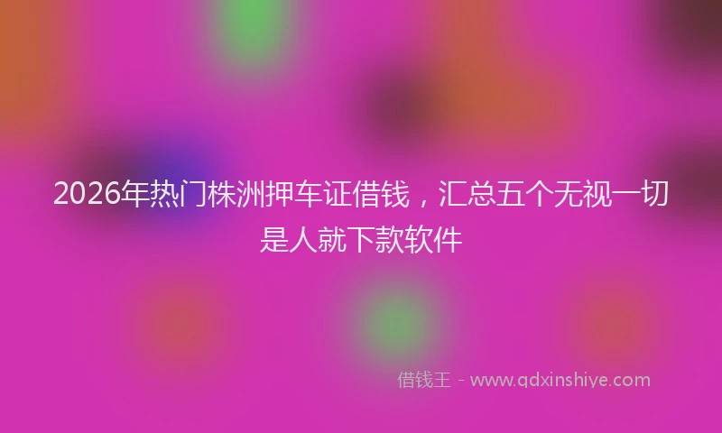 2026年热门株洲押车证借钱，汇总五个无视一切是人就下款软件