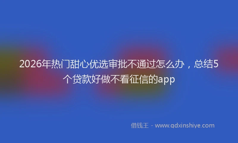 2026年热门甜心优选审批不通过怎么办，总结5个贷款好做不看征信的app