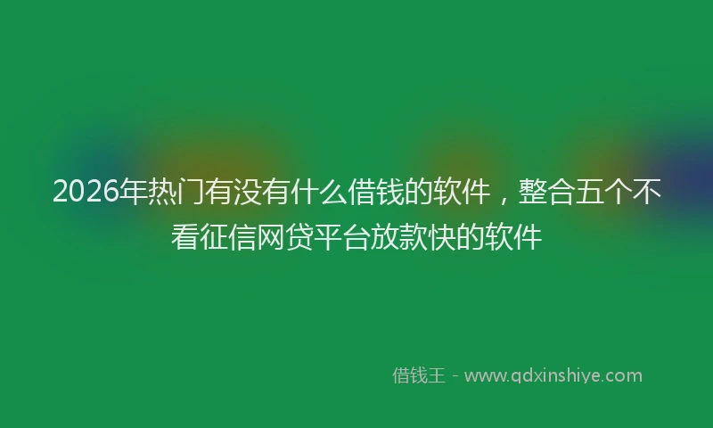 2026年热门有没有什么借钱的软件，整合五个不看征信网贷平台放款快的软件