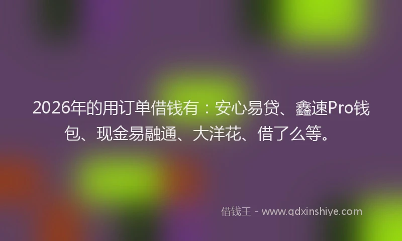 2026年的用订单借钱有:安心易贷、鑫速Pro钱包、现金易融通、大洋花、借了么等。