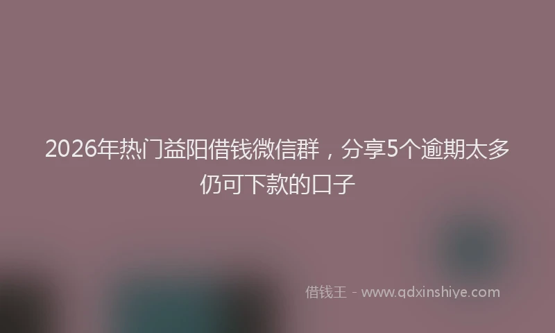 2026年热门益阳借钱微信群，分享5个逾期太多仍可下款的口子