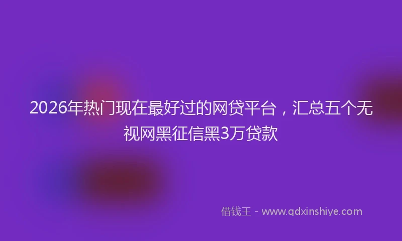 2026年热门现在最好过的网贷平台，汇总五个无视网黑征信黑3万贷款