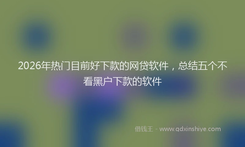 2026年热门目前好下款的网贷软件，总结五个不看黑户下款的软件