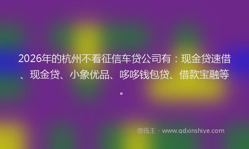 2026年的杭州不看征信车贷公司有：现金贷速借、现金贷、小象优品、哆哆钱包贷、借款宝融等。