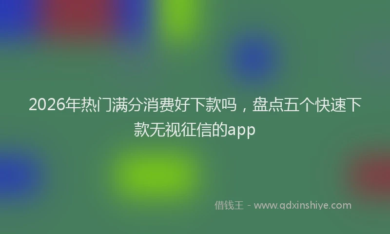 2026年热门满分消费好下款吗，盘点五个快速下款无视征信的app