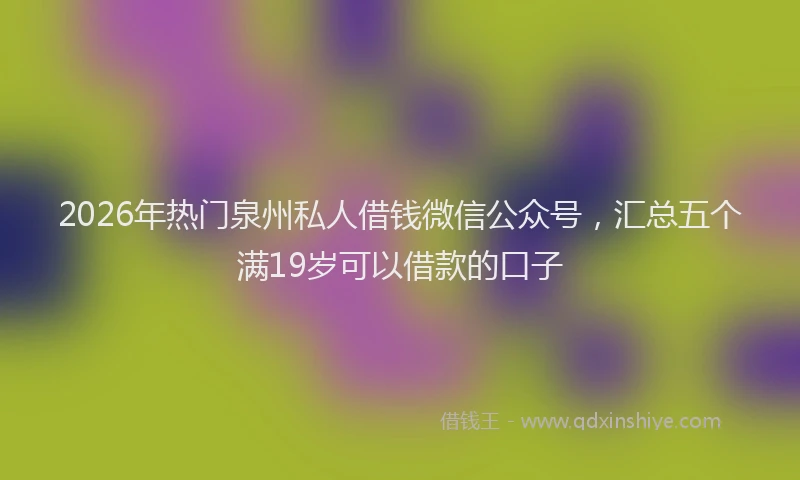 2026年热门泉州私人借钱微信公众号,汇总五个满19岁可以借款的口子