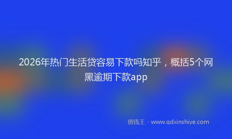 2026年热门生活贷容易下款吗知乎，概括5个网黑逾期下款app