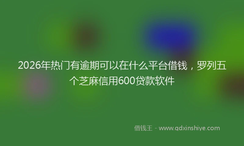 2026年热门有逾期可以在什么平台借钱，罗列五个芝麻信用600贷款软件