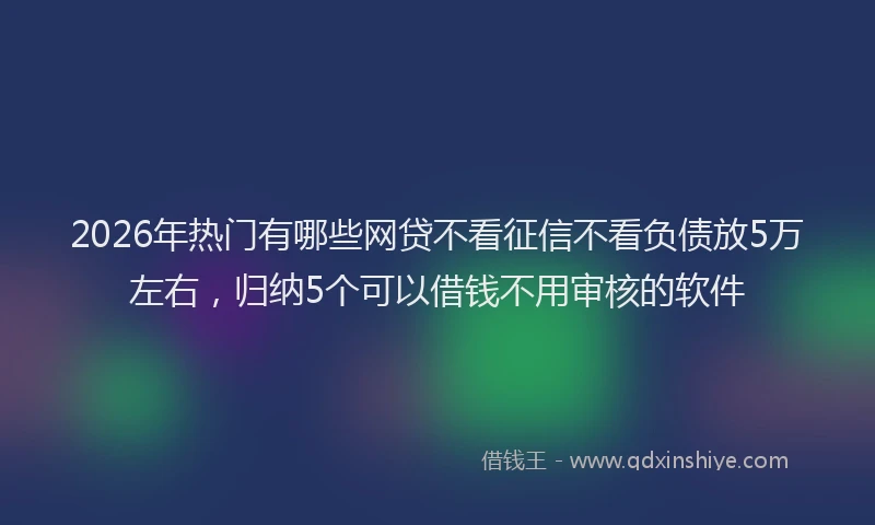 2026年热门有哪些网贷不看征信不看负债放5万左右，归纳5个可以借钱不用审核的软件