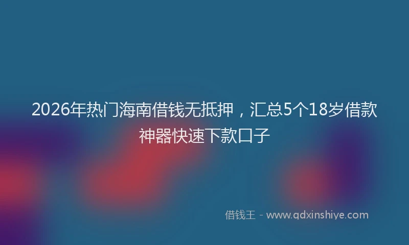 2026年热门海南借钱无抵押，汇总5个18岁借款神器快速下款口子