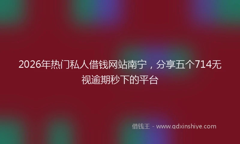 2026年热门私人借钱网站南宁，分享五个714无视逾期秒下的平台