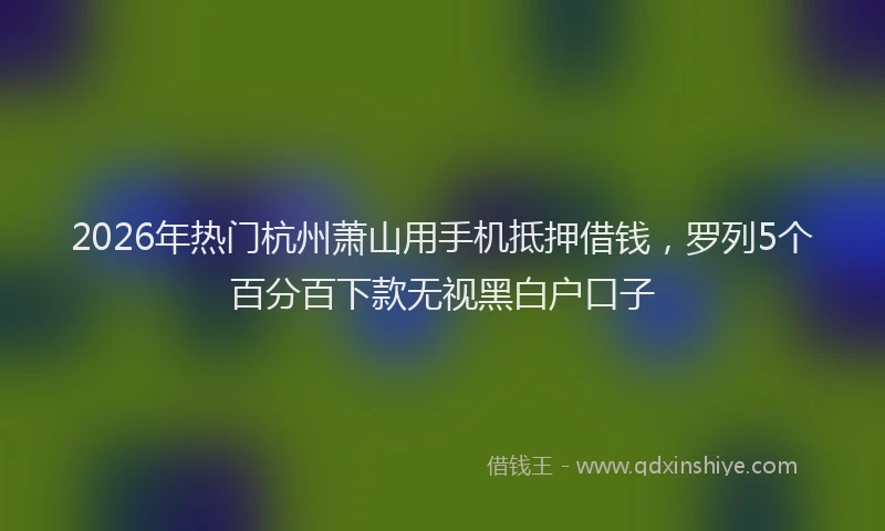 2026年热门杭州萧山用手机抵押借钱，罗列5个百分百下款无视黑白户口子