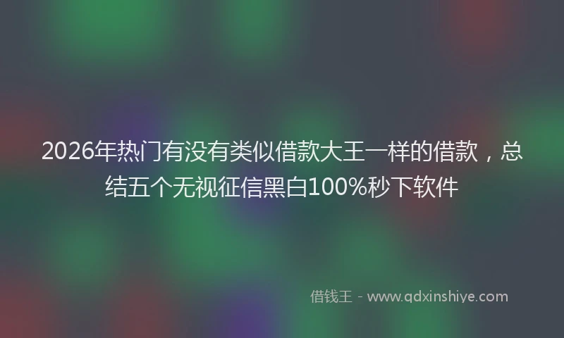 2026年热门有没有类似借款大王一样的借款，总结五个无视征信黑白100%秒下软件
