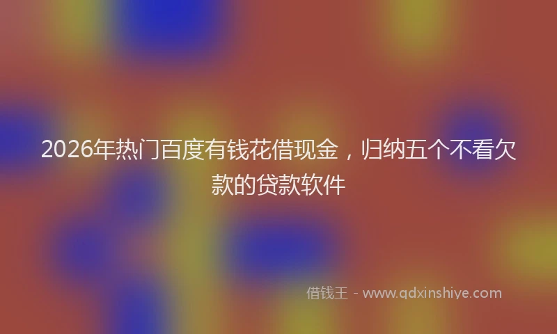 2026年热门百度有钱花借现金，归纳五个不看欠款的贷款软件