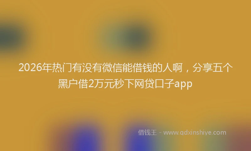 2026年热门有没有微信能借钱的人啊,分享五个黑户借2万元秒下网贷口子app