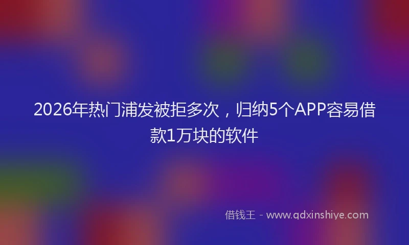 2026年热门浦发被拒多次,归纳5个APP容易借款1万块的软件