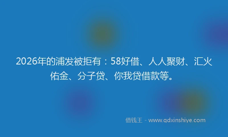 2026年的浦发被拒有:58好借、人人聚财、汇火佑金、分子贷、你我贷借款等。