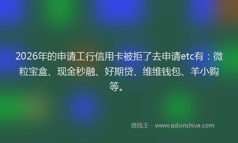 2026年的申请工行信用卡被拒了去申请etc有：微粒宝盒、现金秒融、好期贷、维维钱包、羊小购等。