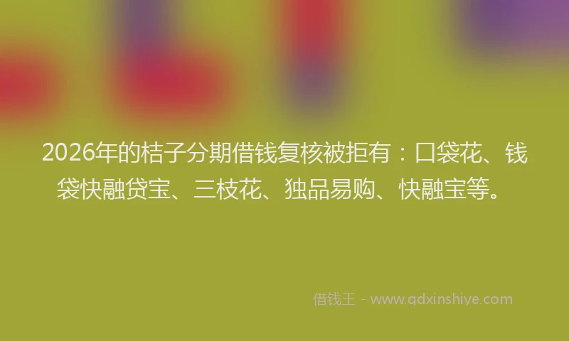 2026年的桔子分期借钱复核被拒有：口袋花、钱袋快融贷宝、三枝花、独品易购、快融宝等。