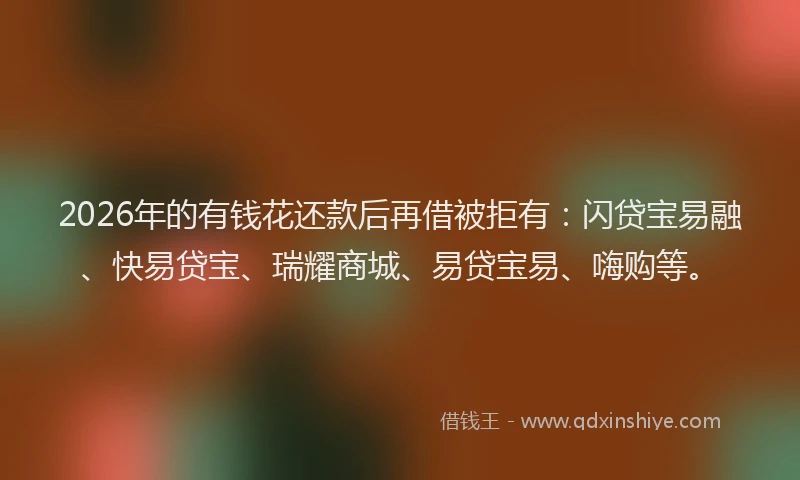 2026年的有钱花还款后再借被拒有：闪贷宝易融、快易贷宝、瑞耀商城、易贷宝易、嗨购等。
