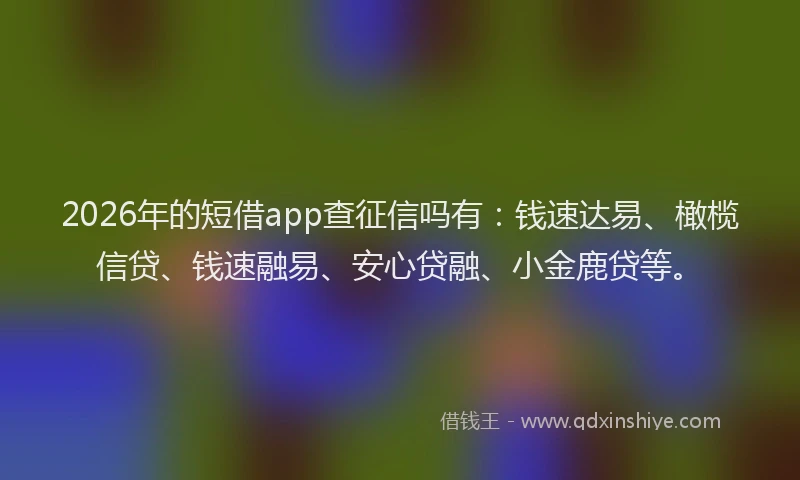 2026年的短借app查征信吗有：钱速达易、橄榄信贷、钱速融易、安心贷融、小金鹿贷等。