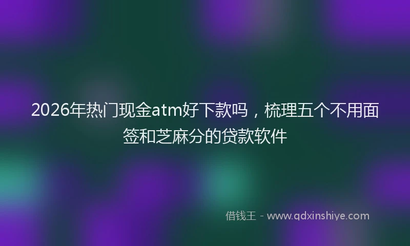 2026年热门现金atm好下款吗，梳理五个不用面签和芝麻分的贷款软件