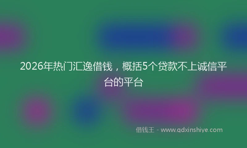 2026年热门汇逸借钱，概括5个贷款不上诚信平台的平台