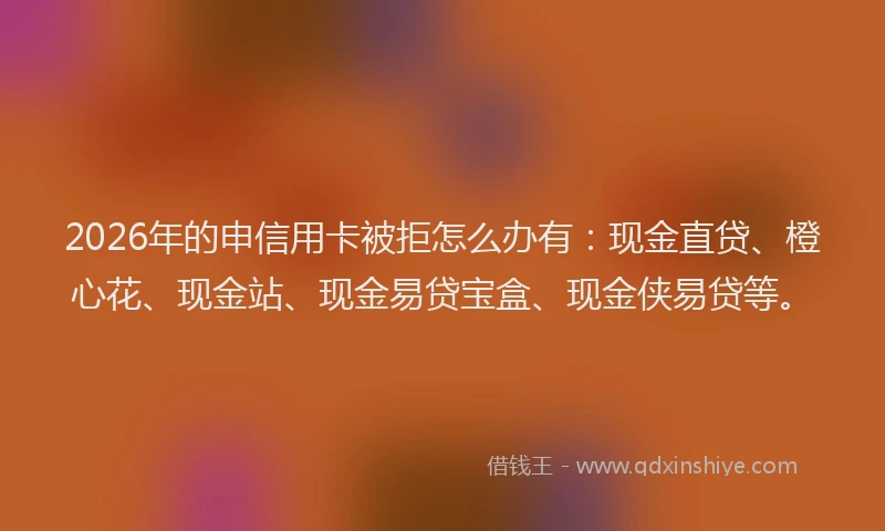 2026年的申信用卡被拒怎么办有：现金直贷、橙心花、现金站、现金易贷宝盒、现金侠易贷等。