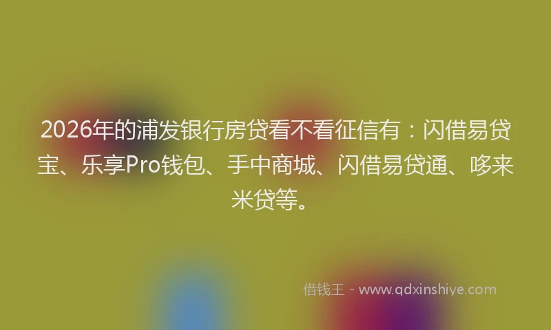 2026年的浦发银行房贷看不看征信有：闪借易贷宝、乐享Pro钱包、手中商城、闪借易贷通、哆来米贷等。