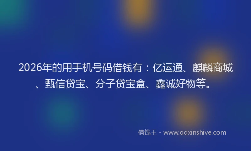 2026年的用手机号码借钱有：亿运通、麒麟商城、甄信贷宝、分子贷宝盒、鑫诚好物等。